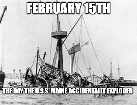 Remember the U.S.S. AND DONT BE A YELLOW JOURNALIST AND BLAME SPANISH | FEBRUARY 15TH; THE DAY THE U.S.S. MAINE ACCIDENTALLY EXPLODED | image tagged in ship,warship,february | made w/ Imgflip meme maker