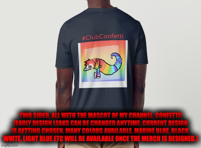 Confetti will always be with you if you find the #ClubConfetti merch once it arrives... | TWO SIDED, ALL WITH THE MASCOT OF MY CHANNEL, CONFETTI!
(EARLY DESIGN LEAKS CAN BE CHANGED ANYTIME, CURRENT DESIGN IS GETTING CHOSEN. MANY COLORS AVAILABLE, MARINE BLUE, BLACK, WHITE, LIGHT BLUE ETC WILL BE AVAILABLE ONCE THE MERCH IS DESIGNED.) | made w/ Imgflip meme maker