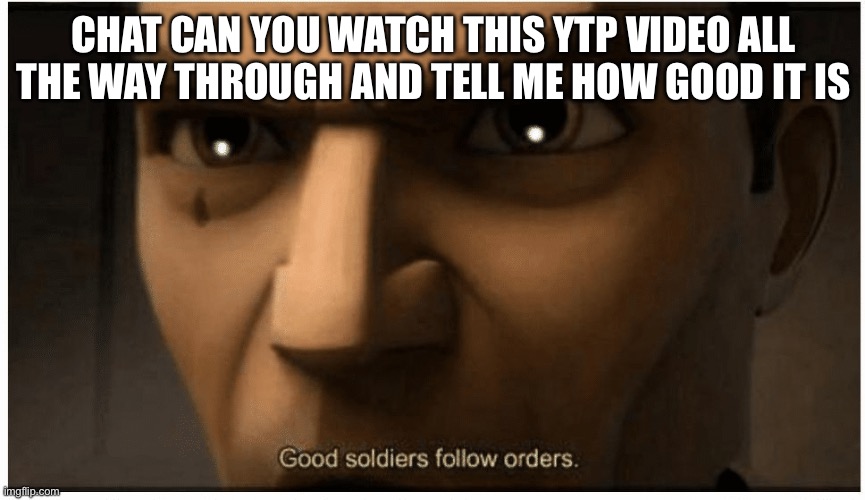 link in comments :) | CHAT CAN YOU WATCH THIS YTP VIDEO ALL THE WAY THROUGH AND TELL ME HOW GOOD IT IS | image tagged in good soldiers follow orders | made w/ Imgflip meme maker
