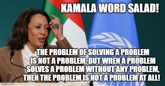 Kamala Word Salad | KAMALA WORD SALAD! THE PROBLEM OF SOLVING A PROBLEM IS NOT A PROBLEM, BUT WHEN A PROBLEM SOLVES A PROBLEM WITHOUT ANY PROBLEM, THEN THE PROBLEM IS NOT A PROBLEM AT ALL! | image tagged in kamala harris,sam elliott special kind of stupid | made w/ Imgflip meme maker