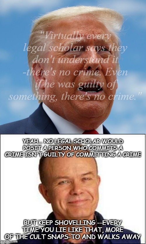 It's Red Foreman and all of his implied subtext. | "Virtually every legal scholar says they don't understand it -there's no crime. Even if he was guilty of something, there's no crime."; YEAH... NO LEGAL SCHOLAR WOULD POSIT A PERSON WHO COMMITS A CRIME ISN'T GUILTY OF COMMITTING A CRIME; BUT KEEP SHOVELLING --EVERY TIME YOU LIE LIKE THAT, MORE OF THE CULT SNAPS-TO AND WALKS AWAY | image tagged in trump scared,red foreman,trump unfit unqualified dangerous,idiot | made w/ Imgflip meme maker