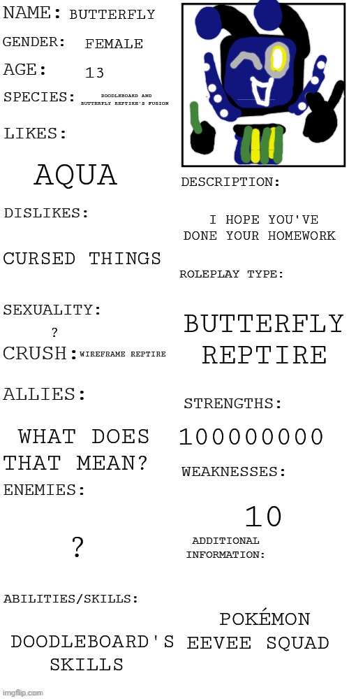 Butterfly's oc card | BUTTERFLY; FEMALE; 13; DOODLEBOARD AND BUTTERFLY REPTIRE'S FUSION; AQUA; I HOPE YOU'VE DONE YOUR HOMEWORK; CURSED THINGS; BUTTERFLY REPTIRE; ? WIREFRAME REPTIRE; 100000000; WHAT DOES THAT MEAN? 10; ? POKÉMON EEVEE SQUAD; DOODLEBOARD'S SKILLS | image tagged in updated roleplay oc showcase,oc card | made w/ Imgflip meme maker