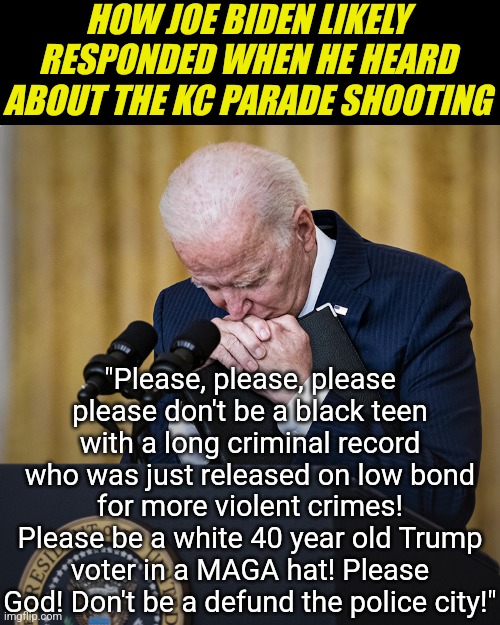 Sorry Joe, these prayers ain't gonna be the answer you want..... | HOW JOE BIDEN LIKELY RESPONDED WHEN HE HEARD ABOUT THE KC PARADE SHOOTING; "Please, please, please please don't be a black teen with a long criminal record who was just released on low bond for more violent crimes! Please be a white 40 year old Trump voter in a MAGA hat! Please God! Don't be a defund the police city!" | image tagged in joe biden praying,kansas city chiefs,parade,gangsta,democrats,stupid liberals | made w/ Imgflip meme maker
