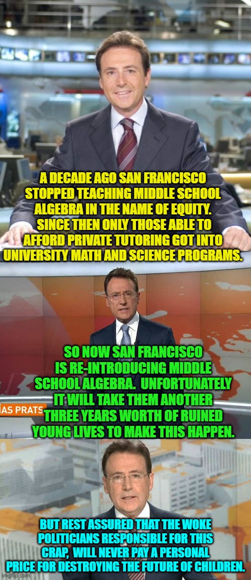 There does need to be . . . consequences.  A class action lawsuit if nothing else. | A DECADE AGO SAN FRANCISCO STOPPED TEACHING MIDDLE SCHOOL ALGEBRA IN THE NAME OF EQUITY.  SINCE THEN ONLY THOSE ABLE TO AFFORD PRIVATE TUTORING GOT INTO UNIVERSITY MATH AND SCIENCE PROGRAMS. SO NOW SAN FRANCISCO IS RE-INTRODUCING MIDDLE SCHOOL ALGEBRA.  UNFORTUNATELY IT WILL TAKE THEM ANOTHER THREE YEARS WORTH OF RUINED YOUNG LIVES TO MAKE THIS HAPPEN. BUT REST ASSURED THAT THE WOKE POLITICIANS RESPONSIBLE FOR THIS CRAP,  WILL NEVER PAY A PERSONAL PRICE FOR DESTROYING THE FUTURE OF CHILDREN. | image tagged in matias prats | made w/ Imgflip meme maker