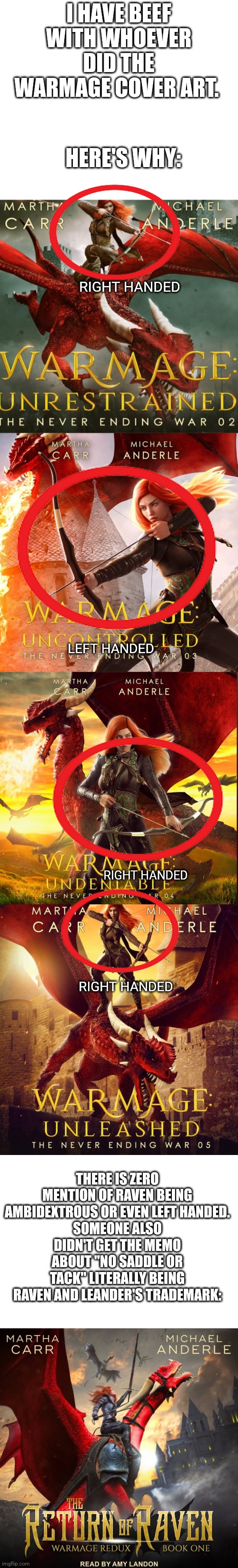 Don't get me wrong, the art is beautifully done, but this is just not right | I HAVE BEEF WITH WHOEVER DID THE WARMAGE COVER ART. HERE'S WHY:; RIGHT HANDED; LEFT HANDED; RIGHT HANDED; RIGHT HANDED; THERE IS ZERO MENTION OF RAVEN BEING AMBIDEXTROUS OR EVEN LEFT HANDED.
SOMEONE ALSO DIDN'T GET THE MEMO ABOUT "NO SADDLE OR TACK" LITERALLY BEING RAVEN AND LEANDER'S TRADEMARK: | image tagged in huh,hold up wait a minute something aint right,no you can't just,oh no you didn't,but why tho | made w/ Imgflip meme maker