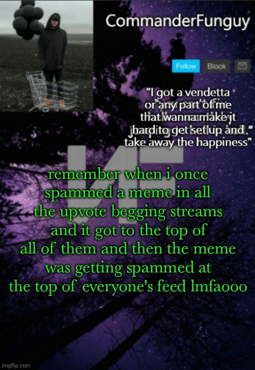 i think it took up four of my top feed lmao, that was also before i was even known here | remember when i once spammed a meme in all the upvote begging streams and it got to the top of all of them and then the meme was getting spammed at the top of everyone's feed lmfaooo | image tagged in commanderfunguy nf template thx yachi | made w/ Imgflip meme maker