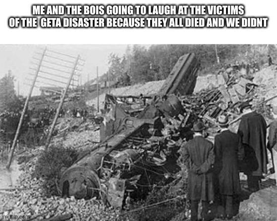 ME AND THE BOIS GOING TO LAUGH AT THE VICTIMS OF THE  GETA DISASTER BECAUSE THEY ALL DIED AND WE DIDNT | made w/ Imgflip meme maker