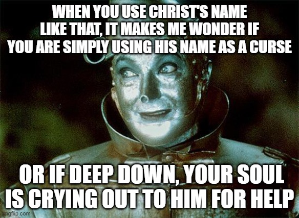 Tin Man Just Sayin' | WHEN YOU USE CHRIST'S NAME LIKE THAT, IT MAKES ME WONDER IF YOU ARE SIMPLY USING HIS NAME AS A CURSE OR IF DEEP DOWN, YOUR SOUL IS CRYING OU | image tagged in tin man just sayin' | made w/ Imgflip meme maker