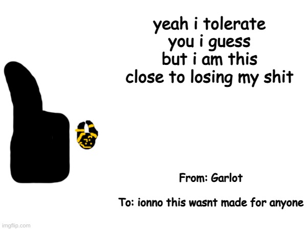 got bored | yeah i tolerate you i guess
but i am this close to losing my shit; From: Garlot
 
To: ionno this wasnt made for anyone | made w/ Imgflip meme maker