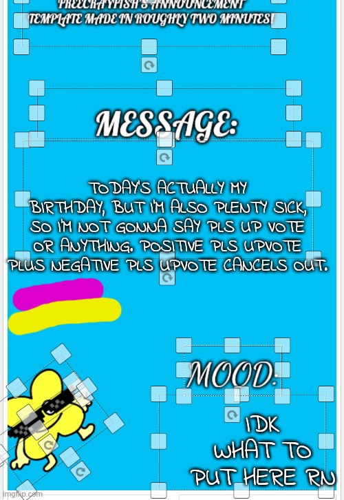 Idk what to put here either | TODAY'S ACTUALLY MY BIRTHDAY, BUT I'M ALSO PLENTY SICK, SO I'M NOT GONNA SAY PLS UP VOTE OR ANYTHING. POSITIVE PLS UPVOTE PLUS NEGATIVE PLS UPVOTE CANCELS OUT. IDK WHAT TO PUT HERE RN | image tagged in freecrayfish's announcement template made in roughly two minutes | made w/ Imgflip meme maker