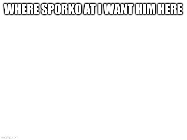 WHERE SPORKO AT I WANT HIM HERE | made w/ Imgflip meme maker