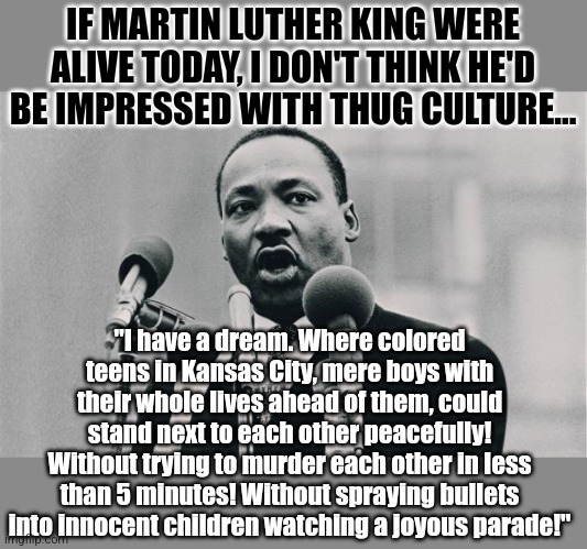 Its time for the Cult of Thug religion to be buried before more people are buried. But what do you think? | IF MARTIN LUTHER KING WERE ALIVE TODAY, I DON'T THINK HE'D BE IMPRESSED WITH THUG CULTURE... "I have a dream. Where colored teens in Kansas City, mere boys with their whole lives ahead of them, could stand next to each other peacefully! Without trying to murder each other in less than 5 minutes! Without spraying bullets into innocent children watching a joyous parade!" | image tagged in mlk jr i have a dream,violence is never the answer,missouri,crime,liberal hypocrisy,destruction | made w/ Imgflip meme maker