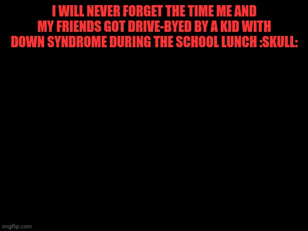 I WILL NEVER FORGET THE TIME ME AND MY FRIENDS GOT DRIVE-BYED BY A KID WITH DOWN SYNDROME DURING THE SCHOOL LUNCH :SKULL: | made w/ Imgflip meme maker