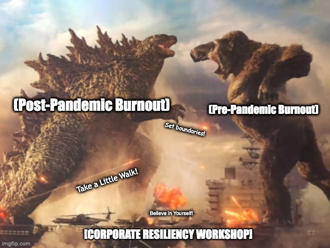 Every Corporate Resiliency Workshop | (Pre-Pandemic Burnout); (Post-Pandemic Burnout); Set boundaries! Take a Little Walk! Believe in Yourself! [CORPORATE RESILIENCY WORKSHOP] | image tagged in godzilla vs kong,corporate | made w/ Imgflip meme maker