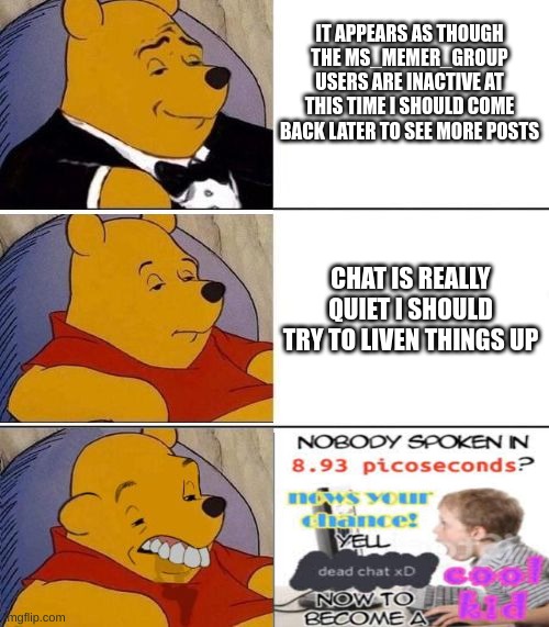 Tuxedo on Top Winnie The Pooh (3 panel) | IT APPEARS AS THOUGH THE MS_MEMER_GROUP USERS ARE INACTIVE AT THIS TIME I SHOULD COME BACK LATER TO SEE MORE POSTS; CHAT IS REALLY QUIET I SHOULD TRY TO LIVEN THINGS UP | image tagged in tuxedo on top winnie the pooh 3 panel | made w/ Imgflip meme maker