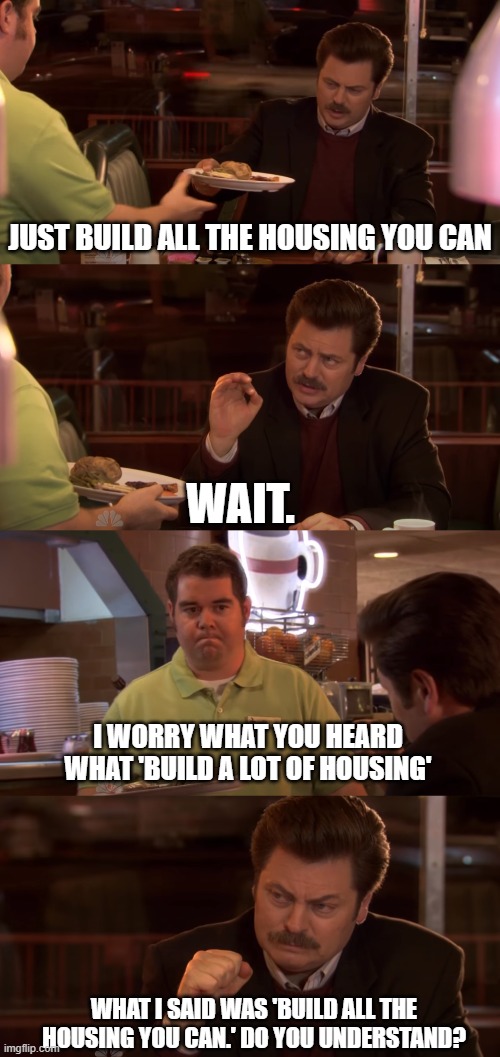 Ron Swanson All the Bacon and Eggs you have | JUST BUILD ALL THE HOUSING YOU CAN; WAIT. I WORRY WHAT YOU HEARD WHAT 'BUILD A LOT OF HOUSING'; WHAT I SAID WAS 'BUILD ALL THE HOUSING YOU CAN.' DO YOU UNDERSTAND? | image tagged in ron swanson all the bacon and eggs you have | made w/ Imgflip meme maker