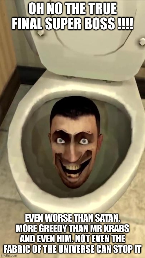 Skibidi toilet | OH NO THE TRUE FINAL SUPER BOSS !!!! EVEN WORSE THAN SATAN, MORE GREEDY THAN MR KRABS AND EVEN HIM. NOT EVEN THE FABRIC OF THE UNIVERSE CAN STOP IT | image tagged in skibidi toilet,boss,battle,worse than hitler | made w/ Imgflip meme maker