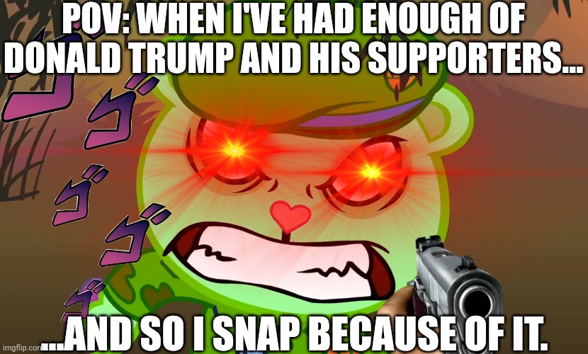It's hard for me to control my anger, but I hate him so much! | POV: WHEN I'VE HAD ENOUGH OF DONALD TRUMP AND HIS SUPPORTERS... ...AND SO I SNAP BECAUSE OF IT. | image tagged in htf,trump sucks | made w/ Imgflip meme maker