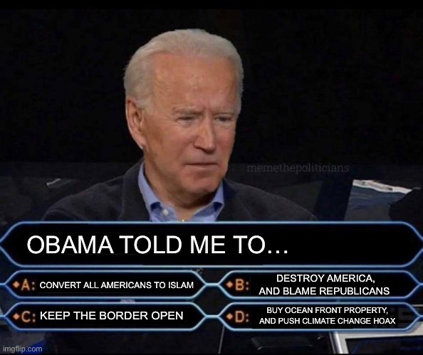 OBAMA TOLD ME TO…; CONVERT ALL AMERICANS TO ISLAM; DESTROY AMERICA, AND BLAME REPUBLICANS; BUY OCEAN FRONT PROPERTY, AND PUSH CLIMATE CHANGE HOAX; KEEP THE BORDER OPEN | image tagged in joe biden,barack obama,maga,republicans,donald trump,islamophobia | made w/ Imgflip meme maker
