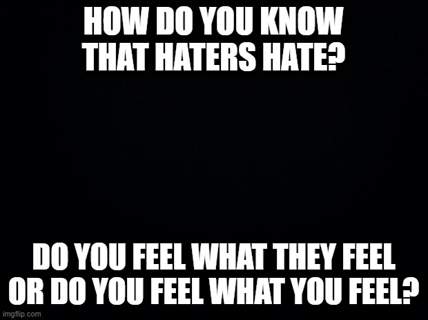 Black background | HOW DO YOU KNOW THAT HATERS HATE? DO YOU FEEL WHAT THEY FEEL OR DO YOU FEEL WHAT YOU FEEL? | image tagged in black background | made w/ Imgflip meme maker