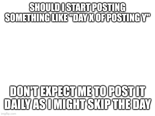 SHOULD I START POSTING SOMETHING LIKE "DAY X OF POSTING Y"; DON'T EXPECT ME TO POST IT DAILY AS I MIGHT SKIP THE DAY | made w/ Imgflip meme maker