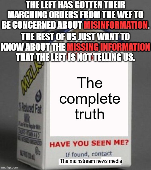 The misinformation and disinformation campaign is just a cover for giving you controlled information. | THE LEFT HAS GOTTEN THEIR MARCHING ORDERS FROM THE WEF TO BE CONCERNED ABOUT MISINFORMATION. MISINFORMATION; THE REST OF US JUST WANT TO KNOW ABOUT THE MISSING INFORMATION THAT THE LEFT IS NOT TELLING US. MISSING INFORMATION; The complete truth; The mainstream news media | image tagged in the lefts misinformation is misinformation,information to control the narrative,you are being told what to think | made w/ Imgflip meme maker