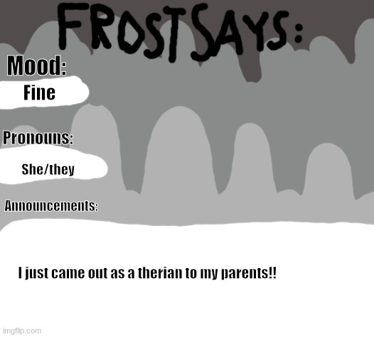 :D | Mood:; Fine; Pronouns:; She/they; Announcements:; I just came out as a therian to my parents!! | image tagged in therian,frost says,coming out | made w/ Imgflip meme maker