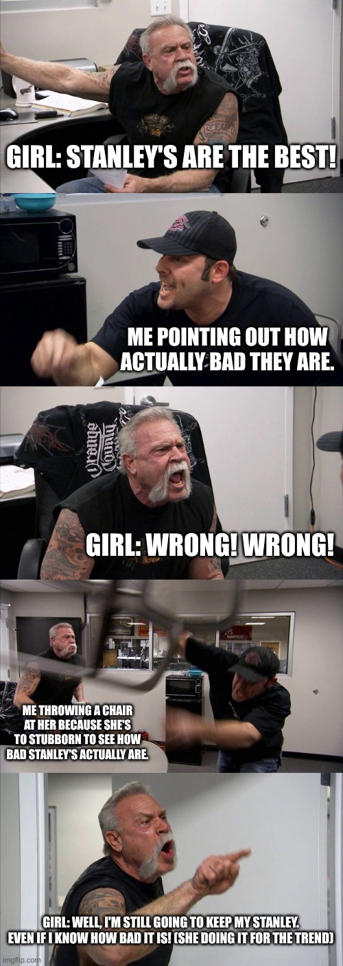 American Chopper Argument Meme | GIRL: STANLEY'S ARE THE BEST! ME POINTING OUT HOW ACTUALLY BAD THEY ARE. GIRL: WRONG! WRONG! ME THROWING A CHAIR AT HER BECAUSE SHE'S TO STUBBORN TO SEE HOW BAD STANLEY'S ACTUALLY ARE. GIRL: WELL, I'M STILL GOING TO KEEP MY STANLEY. EVEN IF I KNOW HOW BAD IT IS! (SHE DOING IT FOR THE TREND) | image tagged in memes,stanley cup | made w/ Imgflip meme maker