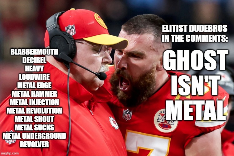 coach andy, travis kelce, ghost | ELITIST DUDEBROS IN THE COMMENTS:; BLABBERMOUTH
DECIBEL
HEAVY
LOUDWIRE
METAL EDGE
METAL HAMMER
METAL INJECTION
METAL REVOLUTION
METAL SHOUT
METAL SUCKS
METAL UNDERGROUND
REVOLVER; GHOST
ISN'T
METAL | image tagged in put me in coach | made w/ Imgflip meme maker