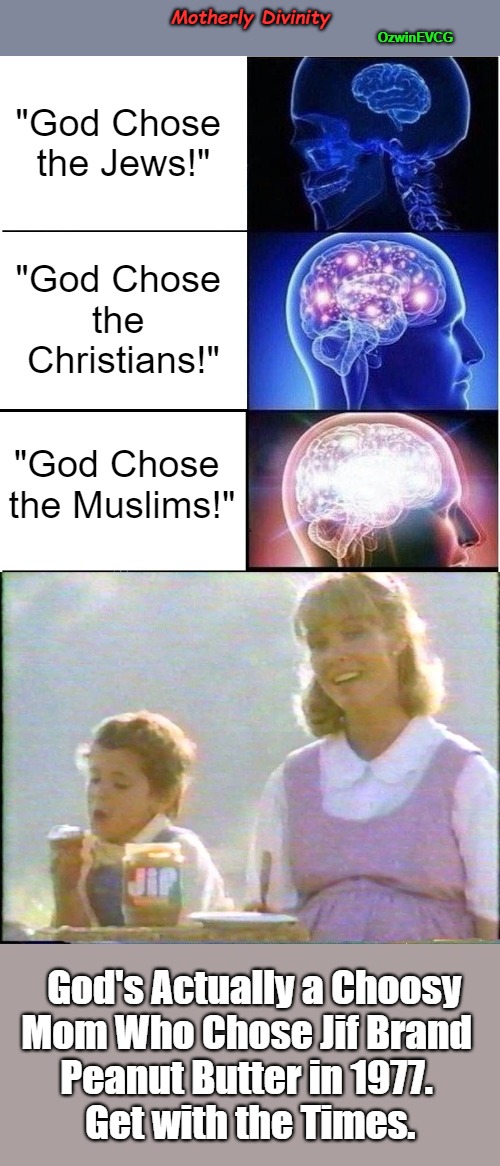 Motherly Divinity | Motherly Divinity; OzwinEVCG; "God Chose 

the Jews!"; "God Chose 

the 

Christians!"; "God Chose 

the Muslims!"; God's Actually a Choosy 

Mom Who Chose Jif Brand   

Peanut Butter in 1977.   

Get with the Times. | image tagged in expanding brain,the chosen,dank memes,moms,religion,funny memes | made w/ Imgflip meme maker
