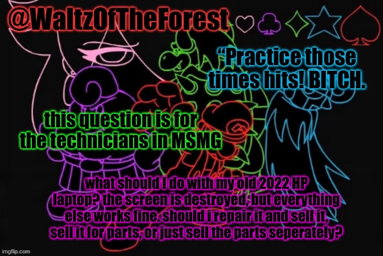 WaltzOfTheForest’s Announcement Template! | this question is for the technicians in MSMG; what should I do with my old 2022 HP laptop? the screen is destroyed, but everything else works fine. should i repair it and sell it, sell it for parts, or just sell the parts seperately? | image tagged in waltzoftheforest s announcement template | made w/ Imgflip meme maker