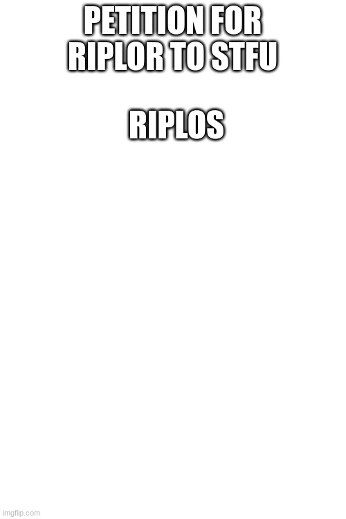 yeah | PETITION FOR RIPLOR TO STFU; RIPLOS | image tagged in blank white template | made w/ Imgflip meme maker