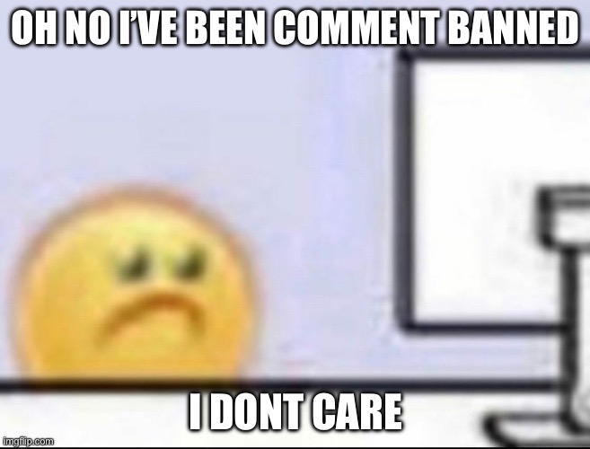 Zad | OH NO I’VE BEEN COMMENT BANNED; I DONT CARE | image tagged in zad | made w/ Imgflip meme maker