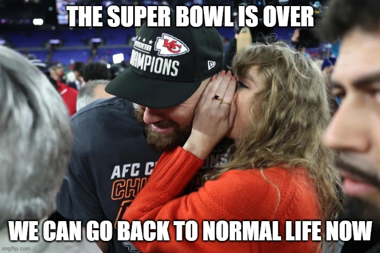 Taylor Swift whispering to Travis Kelce | THE SUPER BOWL IS OVER; WE CAN GO BACK TO NORMAL LIFE NOW | image tagged in taylor swift whispering to travis kelce | made w/ Imgflip meme maker