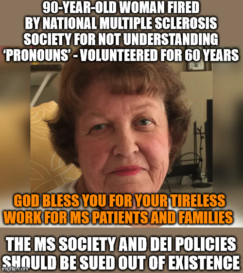 90-YEAR-OLD WOMAN FIRED BY NATIONAL MULTIPLE SCLEROSIS SOCIETY FOR NOT UNDERSTANDING ‘PRONOUNS’ - VOLUNTEERED FOR 60 YEARS; GOD BLESS YOU FOR YOUR TIRELESS WORK FOR MS PATIENTS AND FAMILIES; THE MS SOCIETY AND DEI POLICIES SHOULD BE SUED OUT OF EXISTENCE | image tagged in idiocracy,liberal logic | made w/ Imgflip meme maker