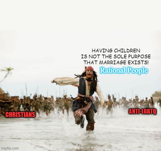 Straight facts from straight person. | HAVING CHILDREN IS NOT THE SOLE PURPOSE THAT MARRIAGE EXISTS! Rational People; ANTI-LGBTQ; CHRISTIANS | image tagged in memes,jack sparrow being chased,lgbtq,hard to swallow pills,why are you laughing,hey internet | made w/ Imgflip meme maker