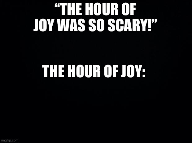 Black background | “THE HOUR OF JOY WAS SO SCARY!” THE HOUR OF JOY: | image tagged in black background | made w/ Imgflip meme maker