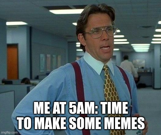 Funny stuff | ME AT 5AM: TIME TO MAKE SOME MEMES | image tagged in memes,that would be great | made w/ Imgflip meme maker