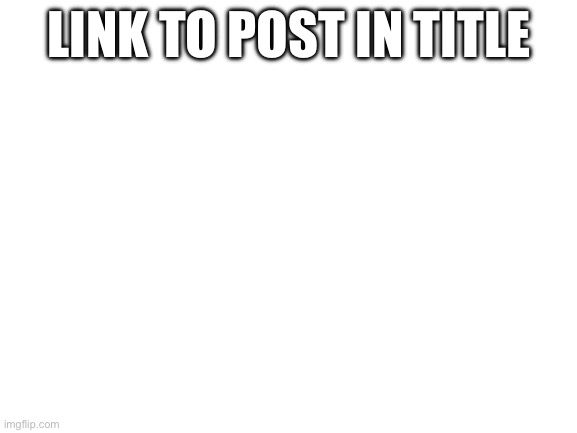 https://imgflip.com/i/8fysj9?nerp=1708108971#com30004863 | LINK TO POST IN TITLE | image tagged in blank white template | made w/ Imgflip meme maker
