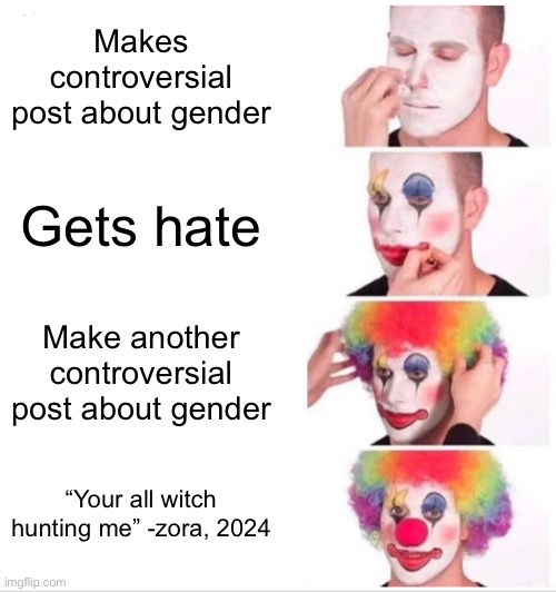 This is real. Someone took a screenshot a couple of days ago in a meme chat | Makes controversial post about gender; Gets hate; Make another controversial post about gender; “Your all witch hunting me” -zora, 2024 | image tagged in memes,clown applying makeup | made w/ Imgflip meme maker