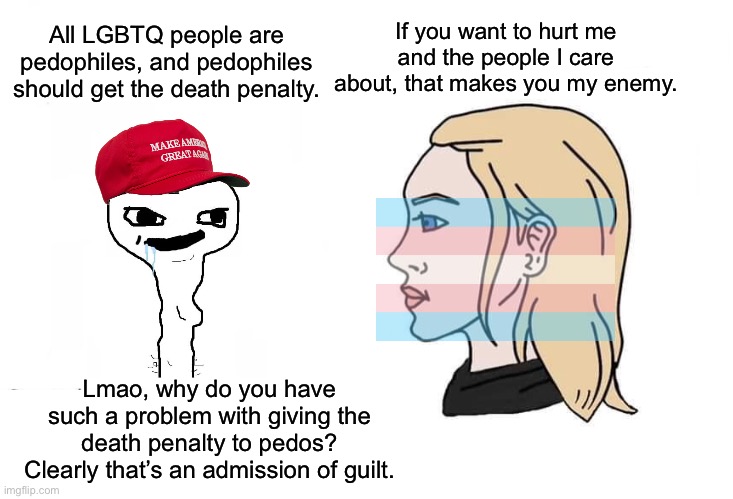 “If you’re not a witch then you shouldn’t have a problem with us burning you at the stake anyway.” | All LGBTQ people are pedophiles, and pedophiles should get the death penalty. If you want to hurt me and the people I care about, that makes you my enemy. Lmao, why do you have such a problem with giving the death penalty to pedos? Clearly that’s an admission of guilt. | image tagged in soyboy vs yes chad,lgbtq,homophobic,groomer | made w/ Imgflip meme maker