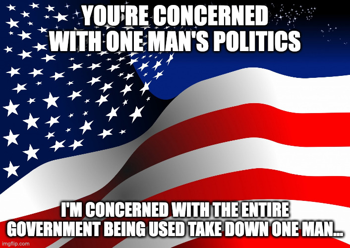 Trump Truths | YOU'RE CONCERNED WITH ONE MAN'S POLITICS; I'M CONCERNED WITH THE ENTIRE GOVERNMENT BEING USED TAKE DOWN ONE MAN... | image tagged in donald trump,trump,donald trump approves,president trump,melania trump | made w/ Imgflip meme maker