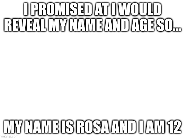 My name and age as promised | I PROMISED AT I WOULD REVEAL MY NAME AND AGE SO... MY NAME IS ROSA AND I AM 12 | made w/ Imgflip meme maker