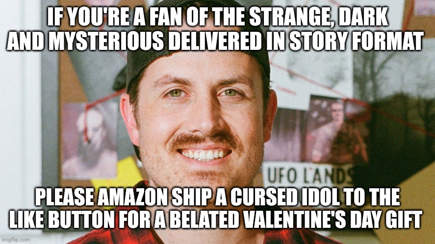 A cursed idol for the like button | IF YOU'RE A FAN OF THE STRANGE, DARK AND MYSTERIOUS DELIVERED IN STORY FORMAT; PLEASE AMAZON SHIP A CURSED IDOL TO THE LIKE BUTTON FOR A BELATED VALENTINE'S DAY GIFT | image tagged in mrballen like button skit,jpfan102504 | made w/ Imgflip meme maker