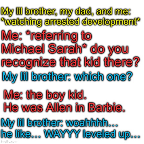 Based on a True story | My lil brother, my dad, and me: 
*watching arrested development*; Me: *referring to Michael Sarah* do you 
recognize that kid there? My lil brother: which one? Me: the boy kid. He was Allen in Barbie. My lil brother: woahhhh… he like… WAYYY leveled up… | image tagged in memes,blank transparent square | made w/ Imgflip meme maker