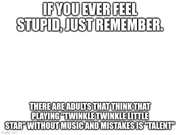MUSIC | IF YOU EVER FEEL STUPID, JUST REMEMBER. THERE ARE ADULTS THAT THINK THAT PLAYING "TWINKLE TWINKLE LITTLE STAR" WITHOUT MUSIC AND MISTAKES IS "TALENT" | image tagged in music | made w/ Imgflip meme maker