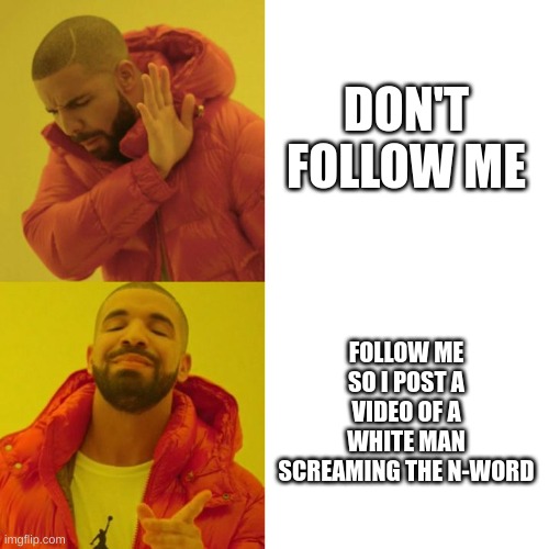 Once I get to 20 followers I'll post it. | DON'T FOLLOW ME; FOLLOW ME SO I POST A VIDEO OF A WHITE MAN SCREAMING THE N-WORD | image tagged in drake blank,n word,just do it | made w/ Imgflip meme maker