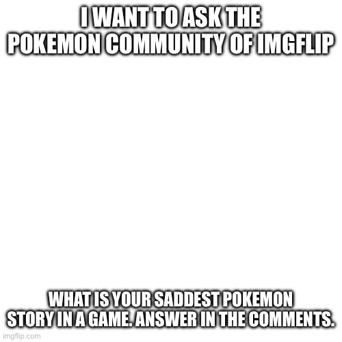 Blank Transparent Square Meme | I WANT TO ASK THE POKEMON COMMUNITY OF IMGFLIP; WHAT IS YOUR SADDEST POKEMON STORY IN A GAME. ANSWER IN THE COMMENTS. | image tagged in memes,blank transparent square | made w/ Imgflip meme maker