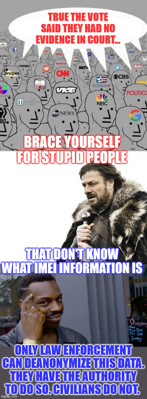 They provided IMEI data... Only the cops can put names to it... Ignorant people parroting misleadia lies | TRUE THE VOTE SAID THEY HAD NO EVIDENCE IN COURT... BRACE YOURSELF FOR STUPID PEOPLE; THAT DON'T KNOW WHAT IMEI INFORMATION IS; ONLY LAW ENFORCEMENT CAN DEANONYMIZE THIS DATA. THEY HAVE THE AUTHORITY TO DO SO. CIVILIANS DO NOT. | image tagged in memes,lib media lies,about true the vote,ignorant people reguritating the misleadia lies,right on cue | made w/ Imgflip meme maker