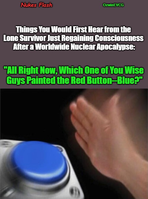 Nukes Flash | Nukes Flash; OzwinEVCG; Things You Would First Hear from the 

Lone Survivor Just Regaining Consciousness 

After a Worldwide Nuclear Apocalypse:; "All Right Now, Which One of You Wise 

Guys Painted the Red Button--Blue?" | image tagged in that awkward explosion,blank nut button,dark humor,nuclear bomb mind blown,all alone,asking questions | made w/ Imgflip meme maker